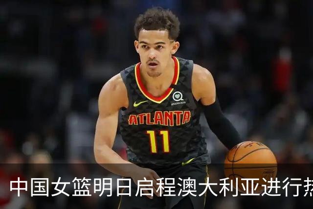 中国女篮明日启程澳大利亚进行热身赛 邓雨婷有望七月到队