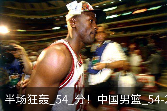 半场狂轰 54 分！中国男篮 54-28 碾压中国台北，全员多点开花，攻防两端全面压制