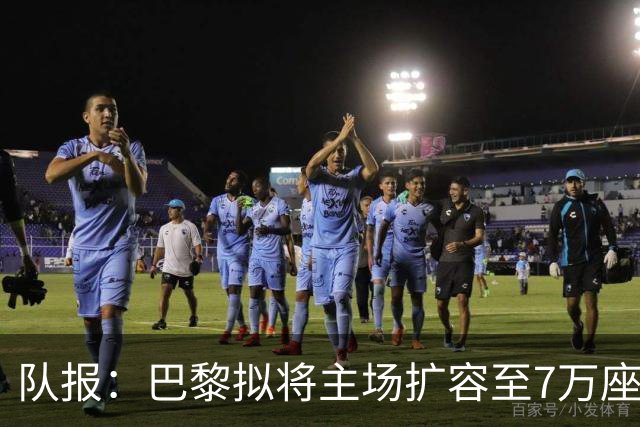 队报：巴黎拟将主场扩容至7万座，打造媲美欧洲豪门的现代化球场